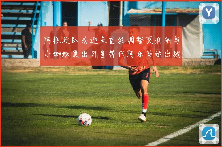 阿根廷队或迎来首发调整莫利纳与小蜘蛛复出冈皇替代阿尔马达出战