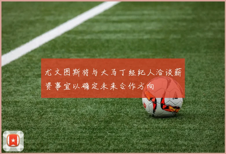 尤文图斯将与大马丁经纪人洽谈薪资事宜以确定未来合作方向