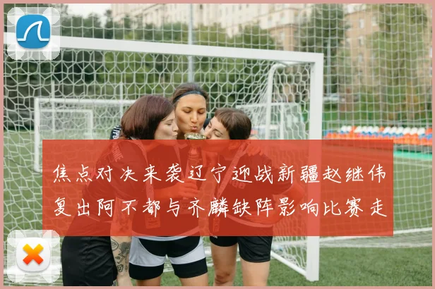 焦点对决来袭辽宁迎战新疆赵继伟复出阿不都与齐麟缺阵影响比赛走势