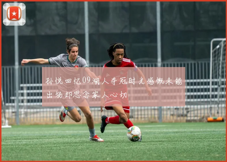 孙悦回忆09湖人夺冠时光感慨未能出场却思念家人心切