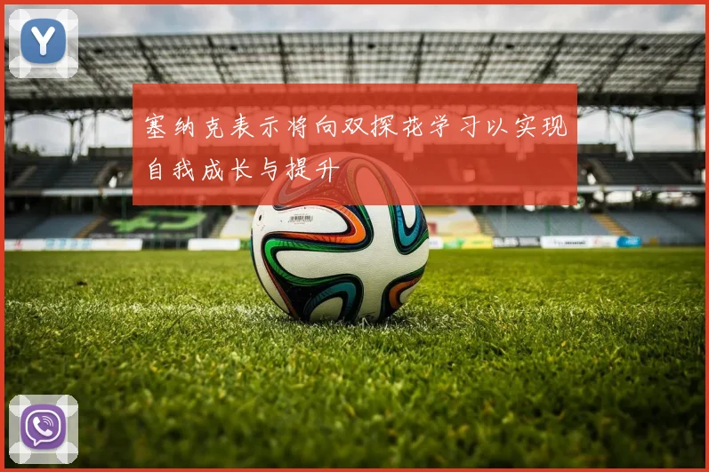 塞纳克表示将向双探花学习以实现自我成长与提升