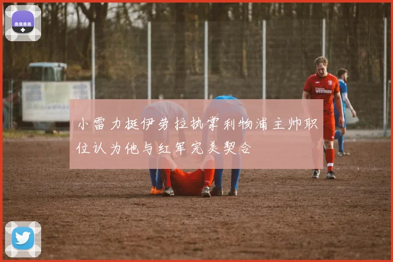 小雷力挺伊劳拉执掌利物浦主帅职位认为他与红军完美契合