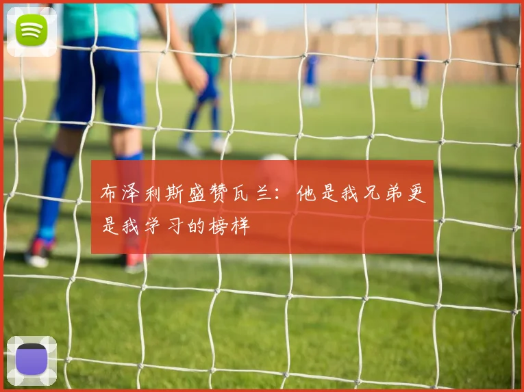 布泽利斯盛赞瓦兰：他是我兄弟更是我学习的榜样