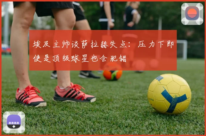 埃及主帅谈萨拉赫失点：压力下即使是顶级球星也会犯错
