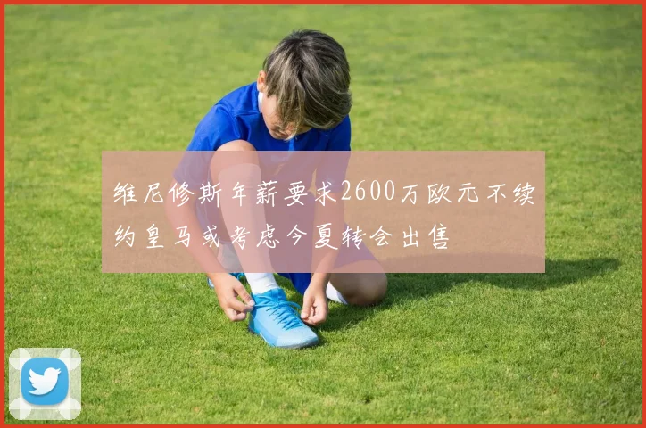 维尼修斯年薪要求2600万欧元不续约皇马或考虑今夏转会出售