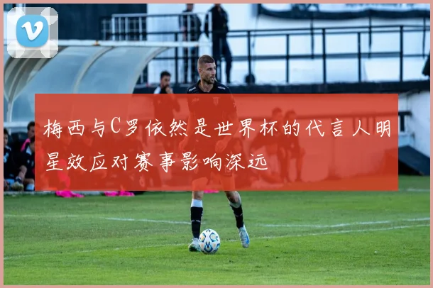 梅西与C罗依然是世界杯的代言人明星效应对赛事影响深远