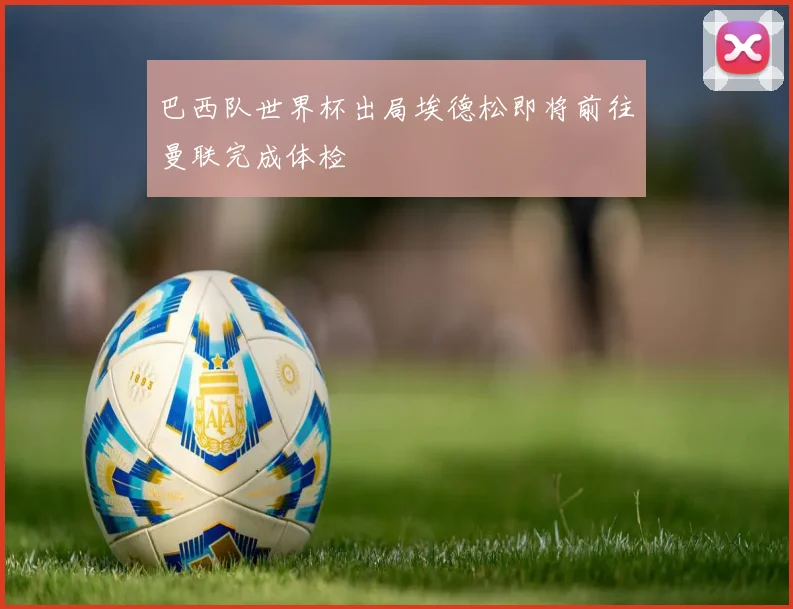巴西队世界杯出局埃德松即将前往曼联完成体检