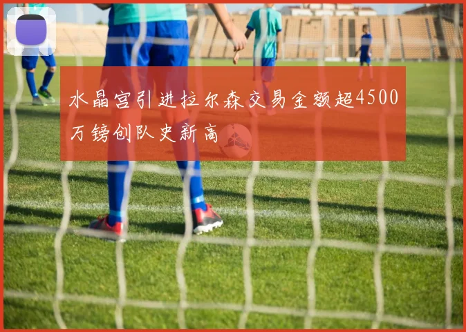 水晶宫引进拉尔森交易金额超4500万镑创队史新高