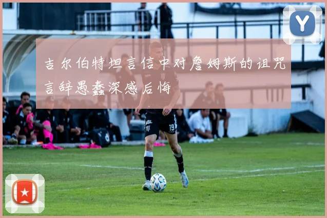 吉尔伯特坦言信中对詹姆斯的诅咒言辞愚蠢深感后悔