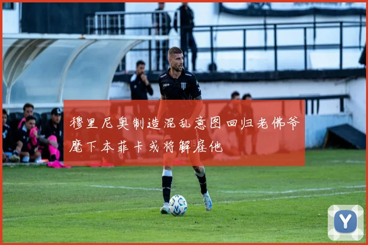 穆里尼奥制造混乱意图回归老佛爷麾下本菲卡或将解雇他