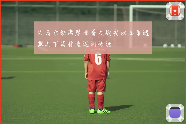 内马尔缺席摩洛哥之战安切洛蒂透露其下周将重返训练场
