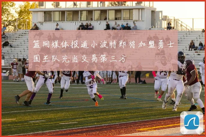 篮网媒体报道小波特即将加盟勇士国王队充当交易第三方