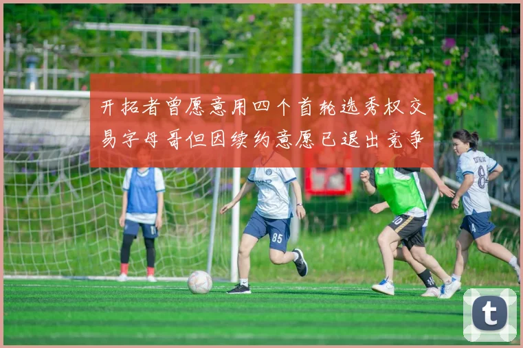 开拓者曾愿意用四个首轮选秀权交易字母哥但因续约意愿已退出竞争