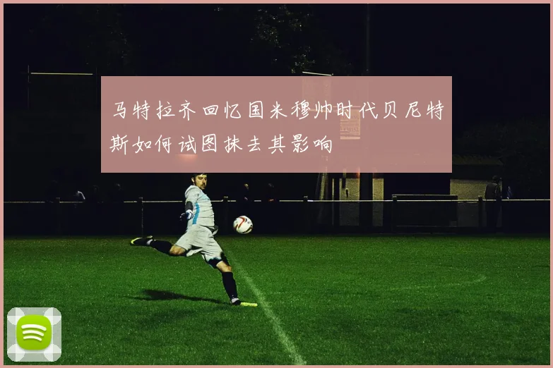 马特拉齐回忆国米穆帅时代贝尼特斯如何试图抹去其影响