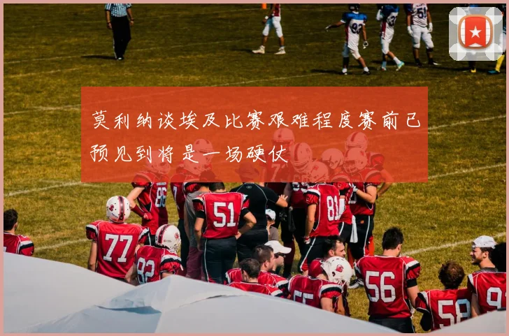 莫利纳谈埃及比赛艰难程度赛前已预见到将是一场硬仗