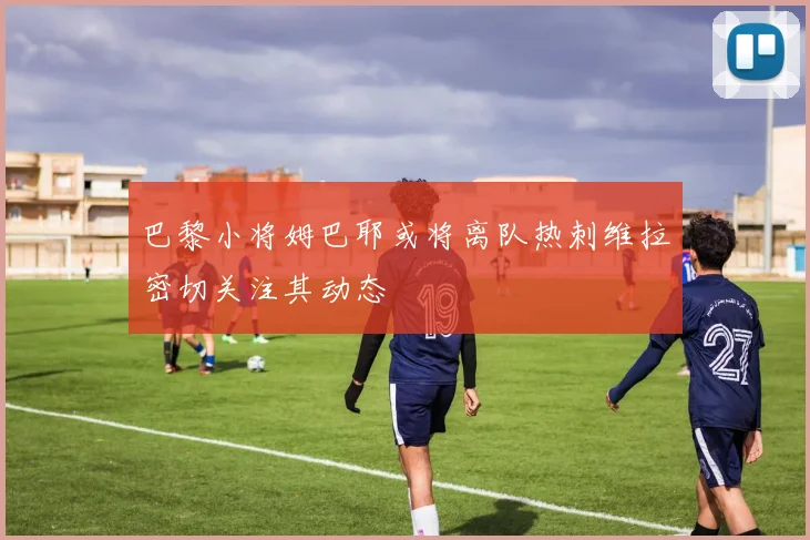巴黎小将姆巴耶或将离队热刺维拉密切关注其动态