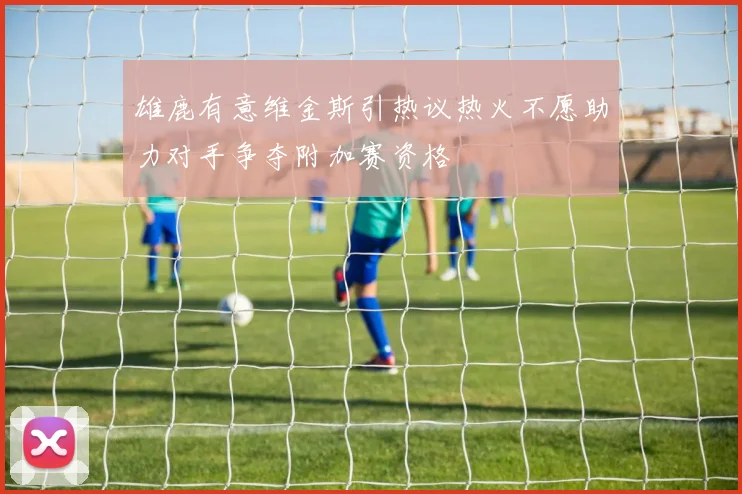 雄鹿有意维金斯引热议热火不愿助力对手争夺附加赛资格
