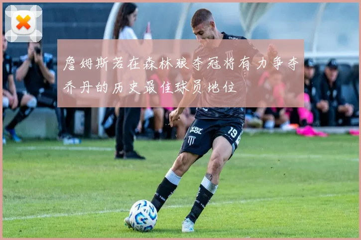 詹姆斯若在森林狼夺冠将有力争夺乔丹的历史最佳球员地位